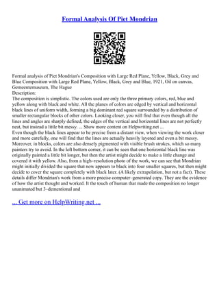 Formal Analysis Of Piet Mondrian
Formal analysis of Piet Mondrian's Composition with Large Red Plane, Yellow, Black, Grey and
Blue Composition with Large Red Plane, Yellow, Black, Grey and Blue, 1921, Oil on canvas,
Gemeentemuseum, The Hague
Description:
The composition is simplistic. The colors used are only the three primary colors, red, blue and
yellow along with black and white. All the planes of colors are edged by vertical and horizontal
black lines of uniform width, forming a big dominant red square surrounded by a distribution of
smaller rectangular blocks of other colors. Looking closer, you will find that even though all the
lines and angles are sharply defined, the edges of the vertical and horizontal lines are not perfectly
neat, but instead a little bit messy. ... Show more content on Helpwriting.net ...
Even though the black lines appear to be precise from a distant view, when viewing the work closer
and more carefully, one will find that the lines are actually heavily layered and even a bit messy.
Moreover, in blocks, colors are also densely pigmented with visible brush strokes, which so many
painters try to avoid. In the left bottom corner, it can be seen that one horizontal black line was
originally painted a little bit longer, but then the artist might decide to make a little change and
covered it with yellow. Also, from a high–resolution photo of the work, we can see that Mondrian
might initially divided the square that now appears to black into four smaller squares, but then might
decide to cover the square completely with black later. (A likely extrapolation, but not a fact). These
details differ Mondrian's work from a more precise computer–generated copy. They are the evidence
of how the artist thought and worked. It the touch of human that made the composition no longer
unanimated but 3–dementional and
... Get more on HelpWriting.net ...
 