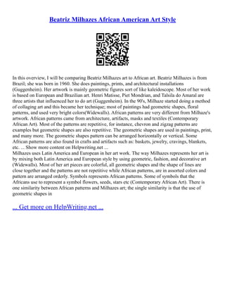 Beatriz Milhazes African American Art Style
In this overview, I will be comparing Beatriz Milhazes art to African art. Beatriz Milhazes is from
Brazil; she was born in 1960. She does paintings, prints, and architectural installations
(Guggenheim). Her artwork is mainly geometric figures sort of like kaleidoscope. Most of her work
is based on European and Brazilian art. Henri Matisse, Piet Mondrian, and Talsila do Amaral are
three artists that influenced her to do art (Guggenheim). In the 90's, Milhaze started doing a method
of collaging art and this became her technique; most of paintings had geometric shapes, floral
patterns, and used very bright colors(Widewalls). African patterns are very different from Milhaze's
artwork. African patterns came from architecture, artifacts, masks and textiles (Contemporary
African Art). Most of the patterns are repetitive, for instance, chevron and zigzag patterns are
examples but geometric shapes are also repetitive. The geometric shapes are used in paintings, print,
and many more. The geometric shapes pattern can be arranged horizontally or vertical. Some
African patterns are also found in crafts and artifacts such as: baskets, jewelry, cravings, blankets,
etc. ... Show more content on Helpwriting.net ...
Milhazes uses Latin America and European in her art work. The way Milhazes represents her art is
by mixing both Latin America and European style by using geometric, fashion, and decorative art
(Widewalls). Most of her art pieces are colorful, all geometric shapes and the shape of lines are
close together and the patterns are not repetitive while African patterns, are in assorted colors and
pattern are arranged orderly. Symbols represents African patterns. Some of symbols that the
Africans use to represent a symbol flowers, seeds, stars etc (Contemporary African Art). There is
one similarity between African patterns and Milhazes art; the single similarity is that the use of
geometric shapes in
... Get more on HelpWriting.net ...
 
