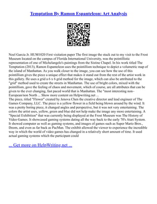 Temptation By Ramon Espanteleon: Art Analysis
Noel Garcia Jr. HUM1020 First visitation paper The first image the stuck out to my visit to the Frost
Museum located on the campus of Florida International University, was the pointillistic
representation of one of Michelangelo's paintings from the Sistine Chapel. In his work titled The
Temptation (2013), Ramon Espanteleon uses the pointillism technique to depict a volumetric map of
the island of Manhattan. As you walk closer to the image, you can see how the use of this
pointillism gives the piece a unique effect that makes it stand out from the rest of the artist work in
this gallery. He uses a grid a 6 x 6 grid method for the image, which can also be attributed to the
"grid" method used to create the streets in Manhattan. The use of bright colors, mixed with the
pointillism, gave the feeling of chaos and movement, which of course, are all attributes that can be
given to the ever changing, fast paced world that is Manhattan. The "most interesting non–
European/non North ... Show more content on Helpwriting.net ...
The piece, titled "Flower" created by Jenova Chen the creative director and lead engineer of The
Games Company, LLC. The piece is a yellow flower in a field being blown around by the wind. It
was a pretty boring piece, it changed angles and perspective, but it was not very entertaining. The
colors the artist uses, yellow, green and blue did not help make the image any more entertaining. A
"Special Exhibition" that was currently being displayed at the Frost Museum was The History of
Video Games. It showcased gaming systems dating all the way back to the early 70's Atari System.
It showed computer as well as gaming systems, and images of games such as Super Mario Bros.,
Doom, and even as far back as PacMan. The exhibit allowed the viewer to experience the incredible
way in which the world of video games has changed in a relatively short amount of time. It used
actual gaming systems which the participant could
... Get more on HelpWriting.net ...
 