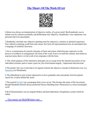 The Theory Of The Work Of Art
Cubism was always an interpretation of objective reality, of a given motif. But Kandinsky was to
initiate was by contrast essentially and deliberately non–objective. Kandinsky's own experience was
personal and even apocalyptic.
2 Kandinsky conclude non–objective painting must be expressive, emotion or spiritual experience.
Non–objective painting could form and colour, free form all representational aim, be articulated into
a language of symbolic discourse.
3.Art is a construction of concrete elements of form and colour which become expressive in the
process of synthesis or arrangement: the form of the work of art is in itself the content, and whatever
expressiveness there is in the work of art originates with the form.
4. The whole purpose of this alternative principle was to escape from the internal necessities of our
individual existence and to create a pure art, free from human tragedy , impersonal and universal.
5.The painter who was to develop to its logical extreme the objective concept of abstraction was Piet
Mondrian (or Mondriaan)
6. His (Mondrian's) style of pure abstraction evolves gradually and consistently form his patient
search for a reality behind the motif.
7.The journal De Stijl was a propogate their views on art. This became the name of the movement,
though Mondrian himself always preferred Nieuwe Beelding (neo–Plasticism) as a more meaningful
word.
8.M.J Schoenmaekers was an original thinker and had elaborated a Neoplatonic system which he
called
... Get more on HelpWriting.net ...
 