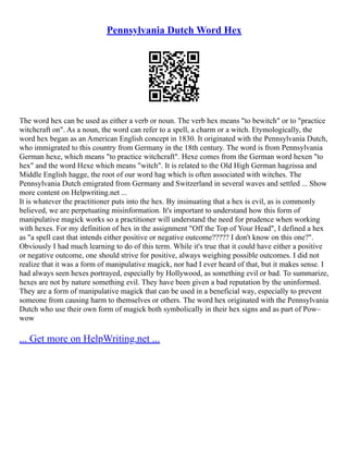 Pennsylvania Dutch Word Hex
The word hex can be used as either a verb or noun. The verb hex means "to bewitch" or to "practice
witchcraft on". As a noun, the word can refer to a spell, a charm or a witch. Etymologically, the
word hex began as an American English concept in 1830. It originated with the Pennsylvania Dutch,
who immigrated to this country from Germany in the 18th century. The word is from Pennsylvania
German hexe, which means "to practice witchcraft". Hexe comes from the German word hexen "to
hex" and the word Hexe which means "witch". It is related to the Old High German hagzissa and
Middle English hagge, the root of our word hag which is often associated with witches. The
Pennsylvania Dutch emigrated from Germany and Switzerland in several waves and settled ... Show
more content on Helpwriting.net ...
It is whatever the practitioner puts into the hex. By insinuating that a hex is evil, as is commonly
believed, we are perpetuating misinformation. It's important to understand how this form of
manipulative magick works so a practitioner will understand the need for prudence when working
with hexes. For my definition of hex in the assignment "Off the Top of Your Head", I defined a hex
as "a spell cast that intends either positive or negative outcome????? I don't know on this one?".
Obviously I had much learning to do of this term. While it's true that it could have either a positive
or negative outcome, one should strive for positive, always weighing possible outcomes. I did not
realize that it was a form of manipulative magick, nor had I ever heard of that, but it makes sense. I
had always seen hexes portrayed, especially by Hollywood, as something evil or bad. To summarize,
hexes are not by nature something evil. They have been given a bad reputation by the uninformed.
They are a form of manipulative magick that can be used in a beneficial way, especially to prevent
someone from causing harm to themselves or others. The word hex originated with the Pennsylvania
Dutch who use their own form of magick both symbolically in their hex signs and as part of Pow–
wow
... Get more on HelpWriting.net ...
 