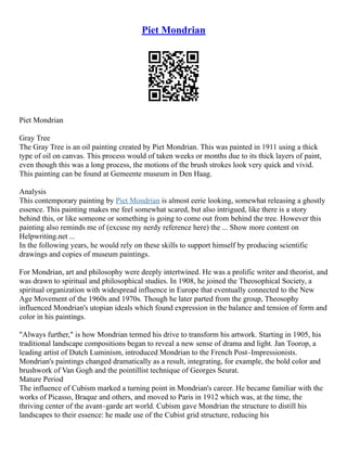 Piet Mondrian
Piet Mondrian
Gray Tree
The Gray Tree is an oil painting created by Piet Mondrian. This was painted in 1911 using a thick
type of oil on canvas. This process would of taken weeks or months due to its thick layers of paint,
even though this was a long process, the motions of the brush strokes look very quick and vivid.
This painting can be found at Gemeente museum in Den Haag.
Analysis
This contemporary painting by Piet Mondrian is almost eerie looking, somewhat releasing a ghostly
essence. This painting makes me feel somewhat scared, but also intrigued, like there is a story
behind this, or like someone or something is going to come out from behind the tree. However this
painting also reminds me of (excuse my nerdy reference here) the ... Show more content on
Helpwriting.net ...
In the following years, he would rely on these skills to support himself by producing scientific
drawings and copies of museum paintings.
For Mondrian, art and philosophy were deeply intertwined. He was a prolific writer and theorist, and
was drawn to spiritual and philosophical studies. In 1908, he joined the Theosophical Society, a
spiritual organization with widespread influence in Europe that eventually connected to the New
Age Movement of the 1960s and 1970s. Though he later parted from the group, Theosophy
influenced Mondrian's utopian ideals which found expression in the balance and tension of form and
color in his paintings.
"Always further," is how Mondrian termed his drive to transform his artwork. Starting in 1905, his
traditional landscape compositions began to reveal a new sense of drama and light. Jan Toorop, a
leading artist of Dutch Luminism, introduced Mondrian to the French Post–Impressionists.
Mondrian's paintings changed dramatically as a result, integrating, for example, the bold color and
brushwork of Van Gogh and the pointillist technique of Georges Seurat.
Mature Period
The influence of Cubism marked a turning point in Mondrian's career. He became familiar with the
works of Picasso, Braque and others, and moved to Paris in 1912 which was, at the time, the
thriving center of the avant–garde art world. Cubism gave Mondrian the structure to distill his
landscapes to their essence: he made use of the Cubist grid structure, reducing his
 
