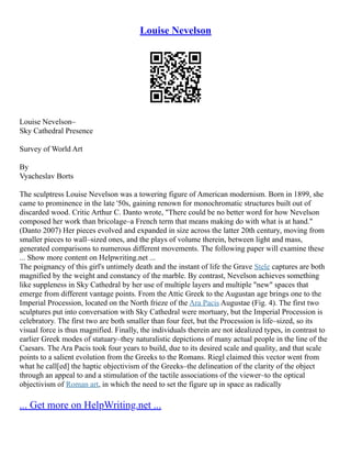 Louise Nevelson
Louise Nevelson–
Sky Cathedral Presence
Survey of World Art
By
Vyacheslav Borts
The sculptress Louise Nevelson was a towering figure of American modernism. Born in 1899, she
came to prominence in the late '50s, gaining renown for monochromatic structures built out of
discarded wood. Critic Arthur C. Danto wrote, "There could be no better word for how Nevelson
composed her work than bricolage–a French term that means making do with what is at hand."
(Danto 2007) Her pieces evolved and expanded in size across the latter 20th century, moving from
smaller pieces to wall–sized ones, and the plays of volume therein, between light and mass,
generated comparisons to numerous different movements. The following paper will examine these
... Show more content on Helpwriting.net ...
The poignancy of this girl's untimely death and the instant of life the Grave Stele captures are both
magnified by the weight and constancy of the marble. By contrast, Nevelson achieves something
like suppleness in Sky Cathedral by her use of multiple layers and multiple "new" spaces that
emerge from different vantage points. From the Attic Greek to the Augustan age brings one to the
Imperial Procession, located on the North frieze of the Ara Pacis Augustae (Fig. 4). The first two
sculptures put into conversation with Sky Cathedral were mortuary, but the Imperial Procession is
celebratory. The first two are both smaller than four feet, but the Procession is life–sized, so its
visual force is thus magnified. Finally, the individuals therein are not idealized types, in contrast to
earlier Greek modes of statuary–they naturalistic depictions of many actual people in the line of the
Caesars. The Ara Pacis took four years to build, due to its desired scale and quality, and that scale
points to a salient evolution from the Greeks to the Romans. Riegl claimed this vector went from
what he call[ed] the haptic objectivism of the Greeks–the delineation of the clarity of the object
through an appeal to and a stimulation of the tactile associations of the viewer–to the optical
objectivism of Roman art, in which the need to set the figure up in space as radically
... Get more on HelpWriting.net ...
 