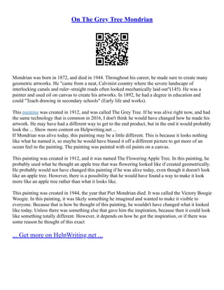 On The Grey Tree Mondrian
Mondrian was born in 1872, and died in 1944. Throughout his career, he made sure to create many
geometric artworks. He "came from a neat, Calvinist country where the severe landscape of
interlocking canals and ruler–straight roads often looked mechanically laid out"(145). He was a
painter and used oil on canvas to create his artworks. In 1892, he had a degree in education and
could "Teach drawing in secondary schools" (Early life and works).
This painting was created in 1912, and was called The Grey Tree. If he was alive right now, and had
the same technology that is common in 2016, I don't think he would have changed how he made his
artwork. He may have had a different way to get to the end product, but in the end it would probably
look the ... Show more content on Helpwriting.net ...
If Mondrian was alive today, this painting may be a little different. This is because it looks nothing
like what he named it, so maybe he would have biased it off a different picture to get more of an
ocean feel to the painting. The painting was painted with oil paints on a canvas.
This painting was created in 1912, and it was named The Flowering Apple Tree. In this painting, he
probably used what he thought an apple tree that was flowering looked like if created geometrically.
He probably would not have changed this painting if he was alive today, even though it doesn't look
like an apple tree. However, there is a possibility that he would have found a way to make it look
more like an apple tree rather than what it looks like.
This painting was created in 1944, the year that Piet Mondrian died. It was called the Victory Boogie
Woogie. In this painting, it was likely something he imagined and wanted to make it visible to
everyone. Because that is how he thought of this painting, he wouldn't have changed what it looked
like today. Unless there was something else that gave him the inspiration, because then it could look
like something totally different. However, it depends on how he got the inspiration, or if there was
some reason he thought of this exact
... Get more on HelpWriting.net ...
 