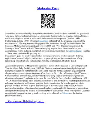Modernism Essay
Modernism is characterized by the rejection of tradition. Creatives of the Modernist era questioned
what came before, looking for fresh ways to interpret familiar subjects, rejecting historical themes
while searching for a means to understand and communicate the present (Medina 1995).
Furthermore, Belting (2003, 17) states Modernism embraced "all the crises and schisms of the
modern world". The key points of this paper will be ascertained through the evaluation of four
European Modernist artworks produced between 1860 and 1935. These artworks include La
Montagne Saint Victoire by Paul Cézanne displaying angular lines, color modulation, and
geometricized forms; a classic example of Divisionism and Pointillism by Georges Seurat – Sunday
... Show more content on Helpwriting.net ...
Modernism's quest for creative possibilities encouraged artists to produce visually–distorted
depictions of standard subjects, whilst others began exploring subject matter devoid of any
relationship with observable surroundings, resulting in abstraction. (Nicholls 2009).
A discernible example of Modernism's rejection of earlier artistic tradition is La Montagne Saint
Victoire (figure 2) by Paul Cézanne (1902–4). Cézanne produced over thirty oil paintings and
numerous watercolors on the topic of Mont Sainte–Victoire, portraying nature as geometrized
shapes and pronounced colour sequences (Courchia et al. 2011). In La Montagne Saint Victoire,
Cézanne created a streamlined, structured landscape, using angular territories of pigment and
elementary shapes of "...cylinder, sphere and the cone" (De La Croix, Gardner, and Tansey 1975,
701). Cézanne's unblended fields of color, and vibrant to cool modulation, created spatial dimension
enhanced by prismatic and lustrous qualities. Rather than imitate the visual experience of the
physical world as observed in prior traditions such as Neoclassicism and Realism, Cézanne
embraced the confines of the two–dimensional surface, placing colorful fragments in harmonious
arrangements to realize the essence of the motif (Miller 2017; Loran 1970), consequently, Cézanne's
new pictorial imagery inspired ground–breaking art trends such as Cubism and Symbolism
(Lichtenstein 1964;
... Get more on HelpWriting.net ...
 