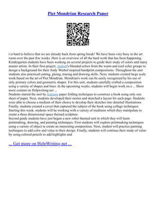 Piet Mondrian Research Paper
t is hard to believe that we are already back from spring break! We have been very busy in the art
room over the past few weeks. Here is an overview of all the hard work that has been happening.
Kindergarten students have been working on several projects to guide their study of colors and many
master artists. In their first project, student's blended colors from the warm and cool color groups to
design a background for their Andy Warhol inspired handprint compositions. Throughout the unit
students also practiced cutting, gluing, tracing and drawing skills. Next, students created large scale
work based on the art of Piet Mondrian. Mondrian's work can be easily recognized by his use of
only primary colors and geometric shapes. For this unit, students carefully crafted a composition
using a variety of shapes and lines. In the upcoming weeks, students will begin work on a ... Show
more content on Helpwriting.net ...
Students started the unit by learning paper folding techniques to construct a book using only one
sheet of paper. Next, students developed their stories and sketched a layout for each page. Students
were able to choose a medium of their choice to develop their sketches into detailed illustrations.
Finally, students created a cover that captured the subject of the book using collage techniques.
Starting this week, students will be working with a variety of mediums which they manipulate to
create a three dimensional space themed sculpture.
Second grade students have just begun a new robot themed unit in which they will learn
printmaking, drawing, and painting techniques. First students will explore printmaking techniques
using a variety of object to create an interesting composition. Next, student will practice painting
techniques to add color and value to their design. Finally, students will continue their study of value
by using colored pencils to add highlights and
... Get more on HelpWriting.net ...
 