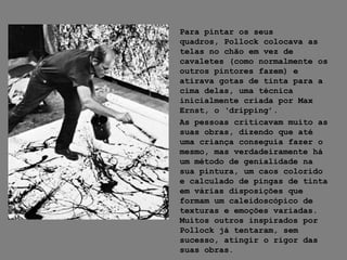 Para pintar os seus
quadros, Pollock colocava as
telas no chão em vez de
cavaletes (como normalmente os
outros pintores fazem) e
atirava gotas de tinta para a
cima delas, uma técnica
inicialmente criada por Max
Ernst, o ‘dripping’.
As pessoas criticavam muito as
suas obras, dizendo que até
uma criança conseguia fazer o
mesmo, mas verdadeiramente há
um método de genialidade na
sua pintura, um caos colorido
e calculado de pingas de tinta
em várias disposições que
formam um caleidoscópico de
texturas e emoções variadas.
Muitos outros inspirados por
Pollock já tentaram, sem
sucesso, atingir o rigor das
suas obras.
 