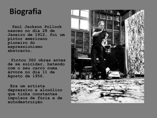 Biografia
﻿ Paul Jackson Pollock
nasceu no dia 28 de
Janeiro de 1912, foi um
pintor americano
pioneiro do
expressionismo
abstracto.

﻿ Pintou 360 obras antes
de se suicidar, batendo
com o seu carro numa
árvore no dia 11 de
Agosto de 1956.

﻿Era um artista
depressivo e alcoólico
que tinha constantes
impulsos de fúria e de
autodestruição
 