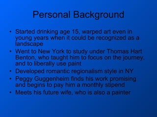 Personal Background Started drinking age 15, warped art even in young years when it could be recognized as a landscape Went to New York to study under Thomas Hart Benton, who taught him to focus on the journey, and to liberally use paint Developed romantic regionalism style in NY Peggy Guggenheim finds his work promising and begins to pay him a monthly stipend Meets his future wife, who is also a painter 