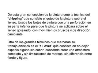 De esta gran concepción de la pintura creó la técnica del
“dripping” que consiste el goteo de la pintura sobre el
lienzo. Usaba los botes de pintura con una perforación en
su parte inferior para que la pintura se aplicara sobre el
lienzo goteando, con movimientos bruscos y de dirección
cambiante.

Otro de los grandes términos que marcaran su
trabajo artístico es el “all over” que consiste en no dejar
espacio alguno sin cubrir, buscando crear una atmósfera
completa y sin limitaciones de marcos, sin diferencia entre
fondo y figura.
 