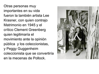 Otras personas muy
importantes en su vida
fueron la también artista Lee
Krasner, con quien contrajo
Matrimonio en 1945 y el
crítico Clement Greenberg
quien legitimaría el
movimiento ante la opinión
pública y los coleccionistas,
y Peggy Guggenheim
coleccionista que se convertiría
en la mecenas de Pollock.
 