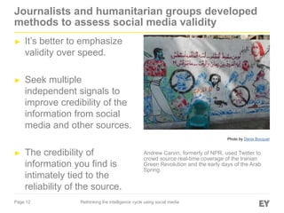 Page 12
Journalists and humanitarian groups developed
methods to assess social media validity
► It’s better to emphasize
validity over speed.
► Seek multiple
independent signals to
improve credibility of the
information from social
media and other sources.
► The credibility of
information you find is
intimately tied to the
reliability of the source.
Rethinking the intelligence cycle using social media
Andrew Carvin, formerly of NPR, used Twitter to
crowd source real-time coverage of the Iranian
Green Revolution and the early days of the Arab
Spring.
Photo by Denis Bocquet
 