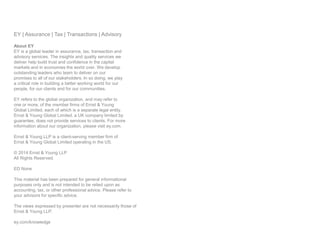 EY | Assurance | Tax | Transactions | Advisory
About EY
EY is a global leader in assurance, tax, transaction and
advisory services. The insights and quality services we
deliver help build trust and confidence in the capital
markets and in economies the world over. We develop
outstanding leaders who team to deliver on our
promises to all of our stakeholders. In so doing, we play
a critical role in building a better working world for our
people, for our clients and for our communities.
EY refers to the global organization, and may refer to
one or more, of the member firms of Ernst & Young
Global Limited, each of which is a separate legal entity.
Ernst & Young Global Limited, a UK company limited by
guarantee, does not provide services to clients. For more
information about our organization, please visit ey.com.
Ernst & Young LLP is a client-serving member firm of
Ernst & Young Global Limited operating in the US.
© 2014 Ernst & Young LLP
All Rights Reserved.
ED None
This material has been prepared for general informational
purposes only and is not intended to be relied upon as
accounting, tax, or other professional advice. Please refer to
your advisors for specific advice.
The views expressed by presenter are not necessarily those of
Ernst & Young LLP.
ey.com/knowledge
 