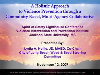 A Holistic Approach
    to Violence Prevention through a
Community Based, Multi-Agency Collaborative

              Spirit of Safety Lighthouse Conference
           Violence Intervention and Prevention Institute
                   Jackson State University, MS

                                              Presented By:
                  Lydia A. Hollie, JD, MAED, Co-Chair
               City of Long Beach Weed & Seed Steering
                               Committee

                                       November 12, 2009

 Lydia A. Hollie, JD/MAED: A Holistic Approach_Community-Based Multi-Agency Collaborative_November 12, 2009   1
 