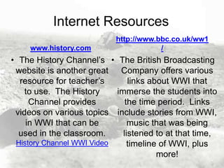 Internet Resources
www.history.com

http://www.bbc.co.uk/ww1
/

• The History Channel’s • The British Broadcasting
website is another great Company offers various
resource for teacher’s
links about WWI that
to use. The History
immerse the students into
Channel provides
the time period. Links
videos on various topics include stories from WWI,
in WWI that can be
music that was being
used in the classroom.
listened to at that time,
History Channel WWI Video
timeline of WWI, plus
more!

 