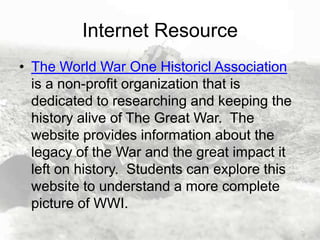 Internet Resource
• The World War One Historicl Association
is a non-profit organization that is
dedicated to researching and keeping the
history alive of The Great War. The
website provides information about the
legacy of the War and the great impact it
left on history. Students can explore this
website to understand a more complete
picture of WWI.

 