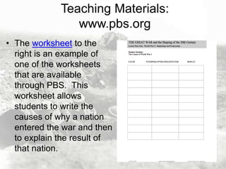 Teaching Materials:
www.pbs.org
• The worksheet to the
right is an example of
one of the worksheets
that are available
through PBS. This
worksheet allows
students to write the
causes of why a nation
entered the war and then
to explain the result of
that nation.

 