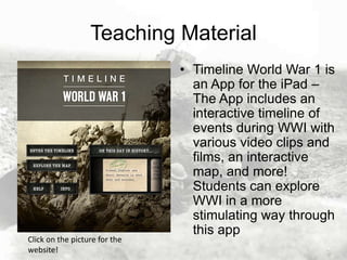 Teaching Material

Click on the picture for the
website!

• Timeline World War 1 is
an App for the iPad –
The App includes an
interactive timeline of
events during WWI with
various video clips and
films, an interactive
map, and more!
Students can explore
WWI in a more
stimulating way through
this app

 