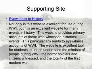 Supporting Site
• Eyewitness to History
• Not only is this website excellent for use during
WWI, but it is an excellent website for many
events in history. This website provides primary
accounts of those who witnessed historical
events. This particular link leads to eyewitness
accounts of WWI. The website is excellent tool
for students to use to understand the mindset of
people during WWI, the horror soldiers and
citizens witnessed, and the totality of the first
modern war.

 