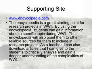 Supporting Site
• www.encycolpedia.com
• The encyclopedia is a great starting point for
research projects in WWI. By using the
encyclopedia, students can gain information
about a specific topic during WWI. The
encyclopedia will also point them to other
reliable sources for them to include in
research projects. As a teacher, I can also
download articles that I can give to the
students to critically analyze and gain a
deeper understanding of the complexities of
WWI.

 