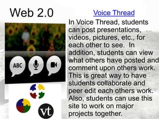 Web 2.0

Voice Thread
In Voice Thread, students
can post presentations,
videos, pictures, etc., for
each other to see. In
addition, students can view
what others have posted and
comment upon others work.
This is great way to have
students collaborate and
peer edit each others work.
Also, students can use this
site to work on major
projects together.

 