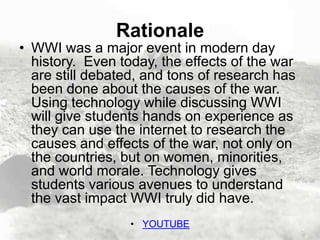 Rationale

• WWI was a major event in modern day
history. Even today, the effects of the war
are still debated, and tons of research has
been done about the causes of the war.
Using technology while discussing WWI
will give students hands on experience as
they can use the internet to research the
causes and effects of the war, not only on
the countries, but on women, minorities,
and world morale. Technology gives
students various avenues to understand
the vast impact WWI truly did have.
• YOUTUBE

 