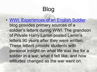 Blog
• WWI: Experiences of an English Soldier
blog provides primary sources of a
soldier’s letters during WWI. The grandson
of Private Harry Lamin posted Lamin’s
letters 90 years after they were written.
These letters provide students with
personal insight on what life was like for a
soldier in a war, what it felt like, and how
attitudes changed as the war went on.

 