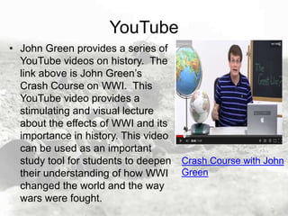 YouTube
• John Green provides a series of
YouTube videos on history. The
link above is John Green’s
Crash Course on WWI. This
YouTube video provides a
stimulating and visual lecture
about the effects of WWI and its
importance in history. This video
can be used as an important
study tool for students to deepen Crash Course with John
their understanding of how WWI Green
changed the world and the way
wars were fought.

 