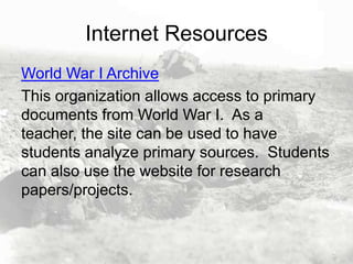 Internet Resources
World War I Archive
This organization allows access to primary
documents from World War I. As a
teacher, the site can be used to have
students analyze primary sources. Students
can also use the website for research
papers/projects.

 