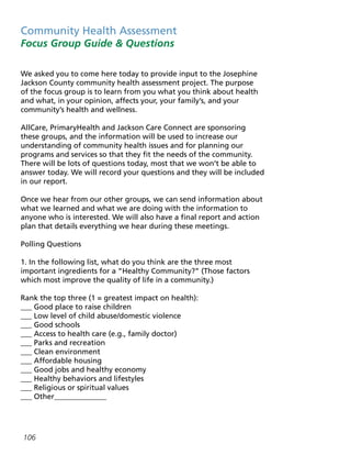 Community Health Assessment
Focus Group Guide  Questions
We asked you to come here today to provide input to the Josephine
Jackson County community health assessment project. The purpose
of the focus group is to learn from you what you think about health
and what, in your opinion, affects your, your family’s, and your
community’s health and wellness.
AllCare, PrimaryHealth and Jackson Care Connect are sponsoring
these groups, and the information will be used to increase our
understanding of community health issues and for planning our
programs and services so that they fit the needs of the community.
There will be lots of questions today, most that we won’t be able to
answer today. We will record your questions and they will be included
in our report.
Once we hear from our other groups, we can send information about
what we learned and what we are doing with the information to
anyone who is interested. We will also have a final report and action
plan that details everything we hear during these meetings.
Polling Questions
1. In the following list, what do you think are the three most
important ingredients for a “Healthy Community?” (Those factors
which most improve the quality of life in a community.)
Rank the top three (1 = greatest impact on health):
___ Good place to raise children
___ Low level of child abuse/domestic violence
___ Good schools
___ Access to health care (e.g., family doctor)
___ Parks and recreation
___ Clean environment
___ Affordable housing
___ Good jobs and healthy economy
___ Healthy behaviors and lifestyles
___ Religious or spiritual values
___ Other______________
106
 