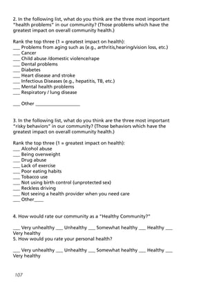 107
2. In the following list, what do you think are the three most important
“health problems” in our community? (Those problems which have the
greatest impact on overall community health.)
Rank the top three (1 = greatest impact on health):
___ Problems from aging such as (e.g., arthritis,hearing/vision loss, etc.)
___ Cancer
___ Child abuse /domestic violence/rape
___ Dental problems
___ Diabetes
___ Heart disease and stroke
___ Infectious Diseases (e.g., hepatitis, TB, etc.)
___ Mental health problems
___ Respiratory / lung disease
___ Other ___________________
3. In the following list, what do you think are the three most important
“risky behaviors” in our community? (Those behaviors which have the
greatest impact on overall community health.)
Rank the top three (1 = greatest impact on health):
___ Alcohol abuse
___ Being overweight
___ Drug abuse
___ Lack of exercise
___ Poor eating habits
___ Tobacco use
___ Not using birth control (unprotected sex)
___ Reckless driving
___ Not seeing a health provider when you need care
___ Other____
4. How would rate our community as a “Healthy Community?”
___ Very unhealthy ___ Unhealthy ___ Somewhat healthy ___ Healthy ___
Very healthy
5. How would you rate your personal health?
___ Very unhealthy ___ Unhealthy ___ Somewhat healthy ___ Healthy ___
Very healthy
 