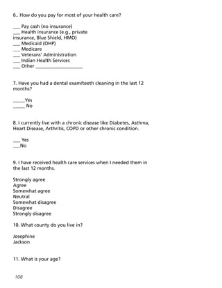 108
6.. How do you pay for most of your health care?
___ Pay cash (no insurance)
___ Health insurance (e.g., private
insurance, Blue Shield, HMO)
___ Medicaid (OHP)
___ Medicare
___ Veterans’ Administration
___ Indian Health Services
___ Other ____________________
7. Have you had a dental exam/teeth cleaning in the last 12
months?
_____Yes
_____ No
8. I currently live with a chronic disease like Diabetes, Asthma,
Heart Disease, Arthritis, COPD or other chronic condition.
___ Yes
___No
9. I have received health care services when I needed them in
the last 12 months.
Strongly agree
Agree
Somewhat agree
Neutral
Somewhat disagree
Disagree
Strongly disagree
10. What county do you live in?
Josephine
Jackson
11. What is your age?
 