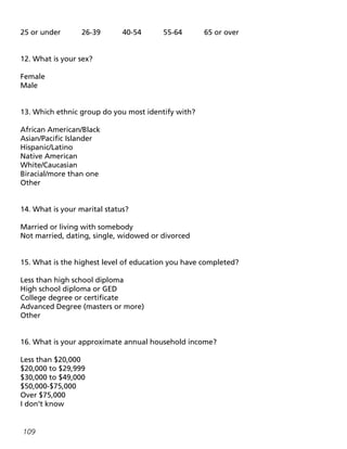 109
25 or under		 26-39		 40-54		 55-64		 65 or over
12. What is your sex?
Female
Male
13. Which ethnic group do you most identify with?
African American/Black
Asian/Pacific Islander
Hispanic/Latino
Native American
White/Caucasian
Biracial/more than one
Other
14. What is your marital status?
Married or living with somebody
Not married, dating, single, widowed or divorced
15. What is the highest level of education you have completed?
Less than high school diploma
High school diploma or GED
College degree or certificate
Advanced Degree (masters or more)
Other
16. What is your approximate annual household income?
Less than $20,000
$20,000 to $29,999
$30,000 to $49,000
$50,000-$75,000
Over $75,000
I don’t know
 