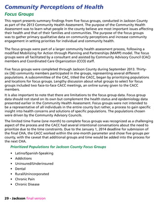 29 - Jackson final version
Community Perceptions of Health
Focus Groups
This report presents summary findings from five focus groups, conducted in Jackson County
as part of the 2013 Community Health Assessment. The purpose of the Community Health
Assessment was to learn what people in the county believe are most important issues affecting
their health and that of their families and communities. The purpose of the focus groups
was to gather primary qualitative data on community perceptions and increase community
engagement in setting priorities for individual and community health.
The focus groups were part of a larger community health assessment process, following a
modified Mobilizing for Action through Planning and Partnerships (MAPP) model. The focus
groups were all facilitated by a consultant and assisted by Community Advisory Council (CAC)
members and Coordinated Care Organization (CCO) staff.
Five focus groups were completed through Jackson County during September 2013. Thirty-
six (36) community members participated in the groups, representing several different
populations. A subcommittee of the CAC, titled the CACC, began by prioritizing populations
and locations for focus groups. Lengthy discussion about what groups to select for focus
groups included two face-to-face CACC meetings, an online survey given to the CACC
members.
It is also important to note that there are limitations to the focus group data. Focus group
data should not stand on its own but complement the health status and epidemiology data
presented earlier in the Community Health Assessment. Focus groups were not intended to
be a representative of all individuals in the entire county but rather, a process to gain specific
insight into health concerns and solutions of specific populations. The populations chosen
were driven by the Community Advisory Councils.
The limited time frame (one month) to complete focus groups was recognized as a challenging
aspect of the process and the CACC had several intentional conversations about the need to
prioritize due to the time constraints. Due to the January 1, 2014 deadline for submission of
the final CHA, the CACC worked within the one-month parameter and chose five groups per
county, with the caveat that additional groups and time would be added into the process for
the next CHA.
Prioritized Populations for Jackson County Focus Groups
•	 Latino/Spanish-Speaking
•	 Addictions
•	 Uninsured/Underinsured
•	 Dental
•	 Rural/Unincorporated
•	 Chronic Pain
•	 Chronic Disease
 