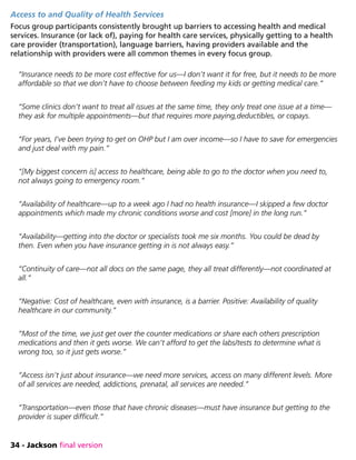 34 - Jackson final version
Access to and Quality of Health Services
Focus group participants consistently brought up barriers to accessing health and medical
services. Insurance (or lack of), paying for health care services, physically getting to a health
care provider (transportation), language barriers, having providers available and the
relationship with providers were all common themes in every focus group.
“Insurance needs to be more cost effective for us—I don’t want it for free, but it needs to be more
affordable so that we don’t have to choose between feeding my kids or getting medical care.”
“Some clinics don’t want to treat all issues at the same time, they only treat one issue at a time—
they ask for multiple appointments—but that requires more paying,deductibles, or copays.
“For years, I’ve been trying to get on OHP but I am over income—so I have to save for emergencies
and just deal with my pain.”
“[My biggest concern is] access to healthcare, being able to go to the doctor when you need to,
not always going to emergency room.”
“Availability of healthcare—up to a week ago I had no health insurance—I skipped a few doctor
appointments which made my chronic conditions worse and cost [more] in the long run.”
“Availability—getting into the doctor or specialists took me six months. You could be dead by
then. Even when you have insurance getting in is not always easy.”
“Continuity of care—not all docs on the same page, they all treat differently—not coordinated at
all.”
“Negative: Cost of healthcare, even with insurance, is a barrier. Positive: Availability of quality
healthcare in our community.”
“Most of the time, we just get over the counter medications or share each others prescription
medications and then it gets worse. We can’t afford to get the labs/tests to determine what is
wrong too, so it just gets worse.”
“Access isn’t just about insurance—we need more services, access on many different levels. More
of all services are needed, addictions, prenatal, all services are needed.”
“Transportation—even those that have chronic diseases—must have insurance but getting to the
provider is super difficult.”
 