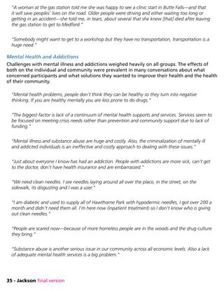 35 - Jackson final version
“A woman at the gas station told me she was happy to see a clinic start in Butte Falls—and that
it will save peoples’ lives on the road. Older people were driving and either waiting too long or
getting in an accident—she told me, in tears, about several that she knew [that] died after leaving
the gas station to get to Medford.”
“Somebody might want to get to a workshop but they have no transportation, transportation is a
huge need.”
Mental Health and Addictions
Challenges with mental illness and addictions weighed heavily on all groups. The effects of
both on the individual and community were prevalent in many conversations about what
concerned participants and what solutions they wanted to improve their health and the health
of their community.
“Mental health problems, people don’t think they can be healthy so they turn into negative
thinking. If you are healthy mentally you are less prone to do drugs.”
“The biggest factor is lack of a continuum of mental health supports and services. Services seem to
be focused on meeting crisis needs rather than prevention and community support due to lack of
funding.”
“Mental illness and substance abuse are huge and costly. Also, the criminalization of mentally ill
and addicted individuals is an ineffective and costly approach to dealing with these issues.”
“Just about everyone I know has had an addiction. People with addictions are more sick, can’t get
to the doctor, don’t have health insurance and are embarrassed.”
“We need clean needles. I see needles laying around all over the place, in the street, on the
sidewalk, its disgusting and I was a user.”
“I am diabetic and used to supply all of Hawthorne Park with hypodermic needles, I got over 200 a
month and didn’t need them all. I’m here now (inpatient treatment) so I don’t know who is giving
out clean needles.”
“People are scared now—because of more homeless people are in the woods and the drug culture
they bring.”
“Substance abuse is another serious issue in our community across all economic levels. Also a lack
of adequate mental health services is a big problem.”
 