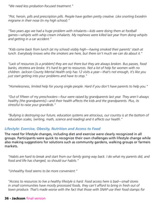 36 - Jackson final version
“We need less probation-focused treatment.”
“Pot, heroin, pills and prescription pills. People have gotten pretty creative. Like snorting Excedrin
migraine in their nose (in my high school).”
“Two years ago we had a huge problem with inhalants—kids were doing them at football
games—whipits with whip cream inhalants. My nephews were killed last year from doing whipits
and getting in a car accident.”
“Kids come back from lunch (at my school) visibly high—having smoked their parents’ stash at
lunch. Everybody knows who the smokers are here, but there isn’t much we can do about it.”
“Lack of resources [is a problem] they are out there but they are always broken. Bus passes, food
banks, etcetera are broke. It’s hard to get to resources. Not a lot of help for women with no
children. Jackson County Mental Health only has 12 visits a year—that’s not enough, it’s like you
just start getting into your problems and have to stop.”
“Homelessness, limited help for young single people. Hard if you don’t have parents to help you.”
“Out of fifteen of my preschoolers—four were raised by grandparents last year. They aren’t always
healthy [the grandparents]—and their health affects the kids and the grandparents. Plus, its
stressful to raise your grandkids.”
“Bullying is destroying our future, education systems are atrocious, our country is at the bottom of
education scales, (writing, math, science and reading) and it affects our health.”
Lifestyle: Exercise, Obesity, Nutrition and Access to Food
The need for lifestyle changes, including diet and exercise were clearly recognized in all
groups. Participants were quick to recognize their own challenges with lifestyle change while
also making suggestions for solutions such as community gardens, walking groups or farmers
markets.
“Habits are hard to break and start from our family going way back. I do what my parents did, and
food and life has changed, so should our habits.”
“Unhealthy food seems to be more convenient.”
“Access to resources to live a healthy lifestyle is hard. Food access here is bad—small stores
in small communities have mostly processed foods, they can’t afford to bring in fresh out of
town produce. That’s made worse with the fact that those with SNAP use their food stamps for
 