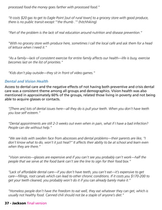 37 - Jackson final version
processed food-the money goes farther with processed food.”
“It costs $20 gas to get to Eagle Point [out of rural town] to a grocery store with good produce,
there is no public transit except “‘the thumb .’” (hitchhiking)
“Part of the problem is the lack of real education around nutrition and disease prevention.”
“With no grocery store with produce here, sometimes I call the local café and ask them for a head
of lettuce when I need it.”
“As a family—lack of consistent exercise for entire family affects our health—life is busy, exercise
becomes last on the list of priorities.”
“Kids don’t play outside—they sit in front of video games.”
Dental and Vision Health
Access to dental care and the negative effects of not having both preventive and crisis dental
care was a consistent theme among all groups and demographics. Vision health was also
mentioned in approximately 60% of the groups, related those living in poverty and not being
able to acquire glasses or contacts.
“[There are] lots of dental issues here—all they do is pull your teeth. When you don’t have teeth
you lose self esteem.”
“Dental appointments are still 2-3 weeks out even when in pain, what if I have a bad infection?
People can die without help.”
“We see kids with swollen face from abscesses and dental problems—their parents are like, “I
don’t know what to do, won’t it just heal?” It affects their ability to be at school and learn even
when they are there.”
“Vision services—glasses are expensive and if you can’t see you probably can’t work—half the
people that we serve at the food bank can’t see the line to sign for their food box.”
“Lack of affordable dental care—if you don’t have teeth, you can’t eat—it’s expensive to get
care—fillings, root canals which can lead to other chronic conditions. If it costs you $170-200 to
get your teeth cleaned, you probably won’t do it if you can already barely make it.”
“Homeless people don’t have the freedom to eat well, they eat whatever they can get, which is
usually not healthy food. Canned chili should not be a staple of anyone’s diet.”
 