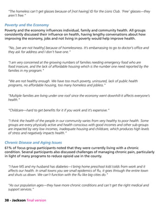 38 - Jackson final version
“The homeless can’t get glasses because of [not having] ID for the Lions Club. ‘Free’ glasses—they
aren’t free.”
Poverty and the Economy
Poverty and the economy influences individual, family and community health. All groups
consistently discussed their influence on health, having lengthy conversations about how
improving the economy, jobs and not living in poverty would help improve health.
“No, [we are not healthy] because of homelessness. It’s embarrassing to go to doctor’s office and
they ask for address and I don’t have one.”
“I am very concerned at the growing numbers of families needing emergency food who are
food insecure, and the lack of affordable housing which is the number one need reported by the
families in my program.”
“We are not healthy enough. We have too much poverty, uninsured, lack of public health
programs, no affordable housing, too many homeless and jobless.”
“Multiple families are living under one roof since the economy went downhill-it affects everyone’s
health.”
“Childcare—hard to get benefits for it if you work and it’s expensive.”
“I think the health of the people in our community varies from very healthy to poor health. Some
groups are every physically active and health conscious with good incomes and other sub-groups
are impacted by very low incomes, inadequate housing and childcare, which produces high levels
of stress and negatively impacts health.”
Chronic Disease and Aging Issues
61% of focus group participants noted that they were currently living with a chronic
condition. Several participants also discussed challenges of managing chronic pain, particularly
in light of many programs to reduce opioid use in the county.
“I have MS and my husband has diabetes—I bring home preschool kids’colds from work and it
affects our health. In small towns you see small epidemics of flu, it goes through the entire town
and shuts us down. We can’t function with the flu like big cities do.”
“As our population ages—they have more chronic conditions and can’t get the right medical and
support services.”
 