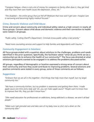 39 - Jackson final version
“Caregiver fatigue—there is not a lot of money for caregivers so family often does it, they get tired
and they have their own health issues like depression, stress, etc.”
“The disabled— the entire group that just fell off Medicare that now won’t get care—hospice care
is narrowing and becoming highly medical focused.”
Crime, Domestic Violence and Child Abuse
Crime and concern about community and individual safety rated as a high concern in nearly all
focus groups. Concern about child abuse and domestic violence and their connection to health
were noted in all groups.
“Public safety. Cutting Sheriff’s Department. Criminals know public safety is last priority.”
“Need more counseling services and support to help families and dependents with trauma.”
Community Engagement in Solutions
All focus groups ended with a question about solutions to the challenges, problems and needs
identified in the prior questions. Specifically, the facilitator asked “what do you think we (as a
community) can do to enhance the health of our community?” The focus was directed at what
solutions participants wanted to be engaged in to address the problems discussed earlier.
All groups, regardless of demographic or location expressed a strong sense of concern about
their community and how they could contribute to improving problems. Several solutions and
positive comments were stated in every group, some of those comments are as follows:
Suggestions
“Embrace that we are all in this together—find things that help more than myself, but my larger
community too.”
“We have a community kitchen, but my problem is awareness and getting them there. I made
apple sauce one time and a lady said ‘oh, you can make apple sauce?’ People want to know how
to improve their life, they just don’t know how.”
“[We need] education for professionals on addictions, being addicted is a disease, we aren’t all bad
people.”
“Make sure I get prenatal care and take care of my baby now so she’s not a drain on the
community later.”
 