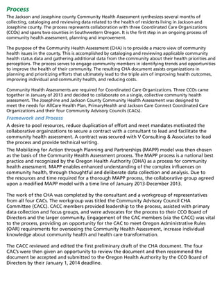 Process
The Jackson and Josephine county Community Health Assessment synthesizes several months of
collecting, cataloging and reviewing data related to the health of residents living in Jackson and
Josephine county. The process represents collaboration with three Coordinated Care Organizations
(CCOs) and spans two counties in Southwestern Oregon. It is the first step in an ongoing process of
community health assessment, planning and improvement.
The purpose of the Community Health Assessment (CHA) is to provide a macro view of community
health issues in the county. This is accomplished by cataloging and reviewing applicable community
health status data and gathering additional data from the community about their health priorities and
perceptions. The process serves to engage community members in identifying trends and opportunities
to improve the health of their community. The resulting CHA document assists organizations in
planning and prioritizing efforts that ultimately lead to the triple aim of improving health outcomes,
improving individual and community health, and reducing costs.
Community Health Assessments are required for Coordinated Care Organizations. Three CCOs came
together in January of 2013 and decided to collaborate on a single, collective community health
assessment. The Josephine and Jackson County Community Health Assessment was designed to
meet the needs for AllCare Health Plan, PrimaryHealth and Jackson Care Connect Coordinated Care
Organizations and their four Community Advisory Councils (CACs).
Framework and Process
A desire to pool resources, reduce duplication of effort and meet mandates motivated the
collaborative orgainzations to secure a contract with a consultant to lead and facilitate the
community health assessment. A contract was secured with V Consulting & Associates to lead
the process and provide technical writing.
The Mobilizing for Action through Planning and Partnerships (MAPP) model was then chosen
as the basis of the Community Health Assessment process. The MAPP process is a national best
practice and recognized by the Oregon Health Authority (OHA) as a process for community
health assessment. MAPP enables enhanced understanding of the complex influences on
community health, through thoughtful and deliberate data collection and analysis. Due to
the resources and time required for a thorough MAPP process, the collaborative group agreed
upon a modified MAPP model with a time line of January 2013-December 2013.
The work of the CHA was completed by the consultant and a workgroup of representatives
from all four CACs. The workgroup was titled the Community Advisory Council CHA
Committee (CACC). CACC members provided leadership to the process, assisted with primary
data collection and focus groups, and were advocates for the process to their CCO Board of
Directors and the larger community. Engagement of the CAC members (via the CACC) was vital
to the process, providing an opportunity for the CAC to meet Oregon Administrative Rules
(OAR) requirements for overseeing the Community Health Assessment, increase individual
knowledge about community health and health care transformation.
The CACC reviewed and edited the first preliminary draft of the CHA document. The four
CAC’s were then given an opportunity to review the document and then recommend the
document be accepted and submitted to the Oregon Health Authority by the CCO Board of
Directors by their January 1, 2014 deadline.
 