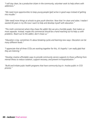 40 - Jackson final version
“I will stay clean, be a productive citizen in the community, volunteer work to help others with
addictions.”
“We need more opportunities to keep young people [get] active in good ways instead of getting
into trouble.”
“[We need] more things at schools to give youth direction. Now that I’m clean and sober, I realize I
wasted 44 years in my life-now I want to help and develop myself with education.”
“The meth commercial where they chase the addict like we are a horrible pople, that makes us
more separate. Instead, maybe the commercial should be a hand reaching out to help us with
problems. Reach out to the addict, don’t chase us.”
“Education is key. sometimes it’s about breaking cycles and learning new ways. Education can be
many different levels.”
“I appreciate that all three CCOs are working together for this, it’s hopeful. I am really glad that
they are listening.”
“Develop creative affordable ways to provide community service supports to those suffering from
mental illness to reduce isolation, support recovery, and prevent re-hospitalization.”
“Build and initiate pubic health programs that have community buy-in. Involve public in CCO
process.”
 