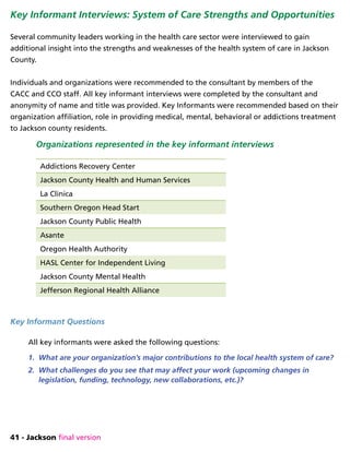 41 - Jackson final version
Key Informant Interviews: System of Care Strengths and Opportunities
Several community leaders working in the health care sector were interviewed to gain
additional insight into the strengths and weaknesses of the health system of care in Jackson
County.
Individuals and organizations were recommended to the consultant by members of the
CACC and CCO staff. All key informant interviews were completed by the consultant and
anonymity of name and title was provided. Key Informants were recommended based on their
organization affiliation, role in providing medical, mental, behavioral or addictions treatment
to Jackson county residents.
Organizations represented in the key informant interviews
Addictions Recovery Center
Jackson County Health and Human Services
La Clinica
Southern Oregon Head Start
Jackson County Public Health
Asante
Oregon Health Authority
HASL Center for Independent Living
Jackson County Mental Health
Jefferson Regional Health Alliance
Key Informant Questions
All key informants were asked the following questions:
1.	 What are your organization’s major contributions to the local health system of care?
2.	 What challenges do you see that may affect your work (upcoming changes in
legislation, funding, technology, new collaborations, etc.)?
 