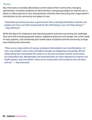 42 - Jackson final version
Themes
Key informants universally talked about unmet needs of their communities, changing
partnerships, increased complexity of administration, changing paradigms to improve care, a
desire to reduce barriers to care and prevention activities when discussing their organization’s
contributions to the community and system of care.
“Sometimes you know you have a great service that is meeting tremendous need for real
people, but if you can’t bill and get paid for the staff doing it, you can’t keep doing it.”
—Key Informant
While the desire for integration and improving patient outcomes was strong, the challenges
that come with changing payment systems, legislative pressures and changes, the unmet needs
of many patients, and consistently poor health status of patients and the community at large
were listed by key informants.
“There are so many metrics of success and pieces interrelated in our transformation, it is
very, very complex. Local, state and federal changes are happening very quickly. We are
really seeing how interrelated the system is as we push one place and the result comes
out somewhere else. Relationships and communication are more important to improve our
health system, than ever before. Some of our communities will succeed at this and some
will not. ” —Key Informant
 