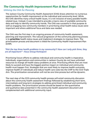 43 - Jackson final version
The Community Health Improvement Plan  Next Steps
Utilizing the CHA for Planning
The Jackson County Community Health Assessment (CHA) draws attention to numerous
opportunities for health improvement at the individual and community level. While
the CHA identifies many critical health issues, it is not inclusive of every possible health-
related issue. Instead, it was intended to provide a macro view of available community
data and help to identify community trends. The CHA was successful in that purpose as
well as engaging new community members in prioritizing what health status issues were
important and where additional focus and data was needed.
The CHA was the first step in an ongoing process of community health assessment,
planning and improvement. The natural progression of the community planning process
is to prioritize health status issues and implement strategies to improve them. The
prioritization process and document is titled the Community Health Improvement Plan
(CHIP).
“Pick the top three health problems in my community?! How can I only pick three, they
are all important!” –Focus Group Participant
Prioritizing future efforts to address individual and community health is imperative.
Individuals, organizations and communities in Jackson County do not have unlimited
resources to change all health status problems at once. Prioritizing efforts that are most
likely to succeed and have the biggest positive impact on individual and community
health must happen first. Strategies that are most likely to improve health outcomes,
improve health of individuals and reduce health care costs ties the CHIP to the CCO Triple
Aim. The prioritization conversation will not be one time process but will be dynamic.
The next step of the CCO community health process will entail community discussion
about the community health assessment findings followed by establishing short term,
intermediate and long-term strategies to address prioritized individual and community
health problems. The prioritization process should be based on the quantitative
and qualitative data presented in the community health assessment document and
complemented with additional community input.
 