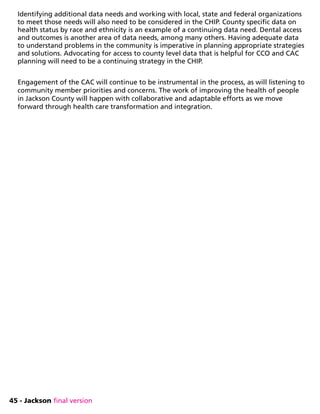 45 - Jackson final version
Identifying additional data needs and working with local, state and federal organizations
to meet those needs will also need to be considered in the CHIP. County specific data on
health status by race and ethnicity is an example of a continuing data need. Dental access
and outcomes is another area of data needs, among many others. Having adequate data
to understand problems in the community is imperative in planning appropriate strategies
and solutions. Advocating for access to county level data that is helpful for CCO and CAC
planning will need to be a continuing strategy in the CHIP.
Engagement of the CAC will continue to be instrumental in the process, as will listening to
community member priorities and concerns. The work of improving the health of people
in Jackson County will happen with collaborative and adaptable efforts as we move
forward through health care transformation and integration.
 