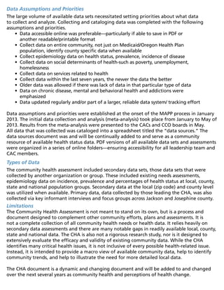 Data Assumptions and Priorities
The large volume of available data sets necessitated setting priorities about what data
to collect and analyze. Collecting and cataloging data was completed with the following
assumptions and priorities.
•	 Data accessible online was preferable—particularly if able to save in PDF or
another readable/printable format
•	 Collect data on entire community, not just on Medicaid/Oregon Health Plan
population, identify county specific data when available
•	 Collect epidemiology data on health status, prevalence, incidence of disease
•	 Collect data on social determinants of health-such as poverty, unemployment,
homelessness
•	 Collect data on services related to health
•	 Collect data within the last seven years, the newer the data the better
•	 Older data was allowed if there was lack of data in that particular type of data
•	 Data on chronic disease, mental and behavioral health and addictions were
emphasized
•	 Data updated regularly and/or part of a larger, reliable data system/ tracking effort
Data assumptions and priorities were established at the onset of the MAPP process in January
2013. The initial data collection and analysis (meta-analysis) took place from January to May of
2013. Results from the meta-analysis were presented to the CACs and CCO boards in May.
All data that was collected was cataloged into a spreadsheet titled the “data sources.” The
data sources document was and will be continually added to and serve as a community
resource of available health status data. PDF versions of all available data sets and assessments
were organized in a series of online folders—ensuring accessibility for all leadership team and
CAC members.
Types of Data
The community health assessment included secondary data sets, those data sets that were
collected by another organization or group. These included existing needs assessments,
epidemiology data on incidence, prevalence and percentages of health status at local, county,
state and national population groups. Secondary data at the local (zip code) and county level
was utilized when available. Primary data, data collected by those leading the CHA, was also
collected via key informant interviews and focus groups across Jackson and Josephine county.
Limitations
The Community Health Assessment is not meant to stand on its own, but is a process and
document designed to complement other community efforts, plans and assessments. It is
not a complete collection of all community health needs or health data. It relies heavily on
secondary data assessments and there are many notable gaps in readily available local, county,
state and national data. The CHA is also not a rigorous research study, nor is it designed to
extensively evaluate the efficacy and validity of existing community data. While the CHA
identifies many critical health issues, it is not inclusive of every possible health-related issue.
Instead, it is intended to provide a macro view of available community data, help to identify
community trends, and help to illustrate the need for more detailed local data.
The CHA document is a dynamic and changing document and will be added to and changed
over the next several years as community health and perceptions of health change.
 