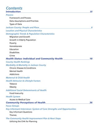 Contents
Introduction iii
Process
Framework and Process
Data Assumptions and Priorities
Types of Data
Jackson County: People and Place 8
Location and Physical Characteristics
Demographic Trends  Population Characteristics
Migration and Growth
Growth in Elderly Population
Poverty
Homelessness
Education
Disabilities
Crime
Health Status: Individual and Community Health  18
County Health Rankings
Morbidity  Mortality in Jackson County
Chronic Disease  Conditions
Mental Health
Addictions
Maternal  Child Health
Health Behavior  Lifestyle Factors
Tobacco
Obesity
Additional Social Determinants of Health
Food Insecurity
Health System
Access to Medical Care
Community Perceptions of Health 36
Focus Groups
Key Informant Interviews: System of Care Strengths and Opportunities
Key Informant Questions
Themes
The Community Health Improvement Plan  Next Steps
Utilizing the CHA for Planning
 