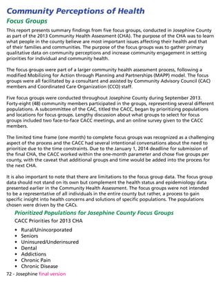 72 - Josephine final version
Community Perceptions of Health
Focus Groups
This report presents summary findings from five focus groups, conducted in Josephine County
as part of the 2013 Community Health Assessment (CHA). The purpose of the CHA was to learn
what people in the county believe are most important issues affecting their health and that
of their families and communities. The purpose of the focus groups was to gather primary
qualitative data on community perceptions and increase community engagement in setting
priorities for individual and community health.
The focus groups were part of a larger community health assessment process, following a
modified Mobilizing for Action through Planning and Partnerships (MAPP) model. The focus
groups were all facilitated by a consultant and assisted by Community Advisory Council (CAC)
members and Coordinated Care Organization (CCO) staff.
Five focus groups were conducted throughout Josephine County during September 2013.
Forty-eight (48) community members participated in the groups, representing several different
populations. A subcommittee of the CAC, titled the CACC, began by prioritizing populations
and locations for focus groups. Lengthy discussion about what groups to select for focus
groups included two face-to-face CACC meetings, and an online survey given to the CACC
members.
The limited time frame (one month) to complete focus groups was recognized as a challenging
aspect of the process and the CACC had several intentional conversations about the need to
prioritize due to the time constraints. Due to the January 1, 2014 deadline for submission of
the final CHA, the CACC worked within the one-month parameter and chose five groups per
county, with the caveat that additional groups and time would be added into the process for
the next CHA.
It is also important to note that there are limitations to the focus group data. The focus group
data should not stand on its own but complement the health status and epidemiology data
presented earlier in the Community Health Assessment. The focus groups were not intended
to be a representative of all individuals in the entire county but rather, a process to gain
specific insight into health concerns and solutions of specific populations. The populations
chosen were driven by the CACs.
Prioritized Populations for Josephine County Focus Groups
CACC Priorities for 2013 CHA
•	 Rural/Unincorporated
•	 Seniors
•	 Uninsured/Underinsured
•	 Dental
•	 Addictions
•	 Chronic Pain
•	 Chronic Disease
 