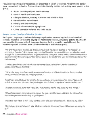 77 - Josephine final version
Focus group participants’ responses are presented in seven categories. All comments below
were transcribed verbatim. Comments are intentionally written out as they were spoken in the
group.
1.	 Access to and quality of health services
2.	 Mental health and addictions
3.	 Lifestyle: exercise, obesity, nutrition and access to food
4.	 Dental and/or vision health
5.	 Poverty and the economy
6.	 Chronic disease and/or aging issues
7.	 Crime, domestic violence and child abuse
Access to and Quality of Health Services
Participants in groups consistently brought up barriers to accessing health and medical
services. Insurance (or lack of), paying for health care services, physically getting to a health
care provider (transportation), language barriers, having providers available and the
relationship with providers were common themes in every focus group.
“We only have major medical, so dental and eye visits have been pushed to “as needed” as
opposed to “routine.” And for our major medical benefits, the deductibles on our plan has made
it tough for both my husband and to get care in the same year. We’ve had to choose who’s health
issues are more threatening and that person goes to the doctor and uses the money budgeted for
co-insurance.”
“I had to go off meds and withdrawls were crazy because I couldn’t pay for the doctors
appointment to get it refilled.”
“We are far away here from medical center and services, it affects the elderly. Transportation,
social, and food services are a major problem.”
“Healthcare shouldn’t just be ‘see the doctor and get a prescription and go home.’ We need
holistic approaches. We need lifestyle changes. Alcohol and drug abuse have to be included.”
“A lot of healthcare plans won’t pay for a Naturopath; it’s the only place my wife will go.”
“[I have] depression from not having money for care—problems get added to the pile and my
depression gets worse—its easy to get hopeless.”
“Providers won’t talk to me—only want to know one issue or complaint. I do know my body.”
“A lot of physicians that won’t take Medicare patients, it’s a small town. Where are we going to
go?”
 